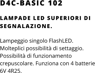 D4C-BASIC 102 LAMPADE LED SUPERIORI DI SEGNALAZIONE.  Lampeggio singolo FlashLED. Molteplici possibilità di settaggio. Possibilità di funzionamento crepuscolare. Funziona con 4 batterie 6V 4R25.