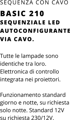SEQUENZIALE LED AUTOCONFIGURANTE VIA CAVO.  Tutte le lampade sono identiche tra loro.  Elettronica di controllo integrata nei proiettori.  Funzionamento standard giorno e notte, su richiesta solo notte. Standard 12V su richiesta 230/12V. SEQUENZA CON CAVO BASIC 210