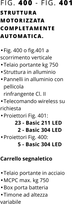 FIG. 400 - FIG. 401 STRUTTURA MOTORIZZATA COMPLETAMENTE AUTOMATICA.  •	Fig. 400 o fig.401 a scorrimento verticale •	Telaio portante kg 750 •	Struttura in alluminio •	Pannelli in alluminio con pellicolarinfrangente Cl. II •	Telecomando wireless su richiesta •	Proiettori Fig. 401:          23 - Basic 211 LED            2 - Basic 304 LED •	Proiettori Fig. 400:            5 - Basic 304 LED   Carrello segnaletico  •	Telaio portante in acciaio •	MCPC max. kg 750 •	Box porta batteria •	Timone ad altezzavariabile