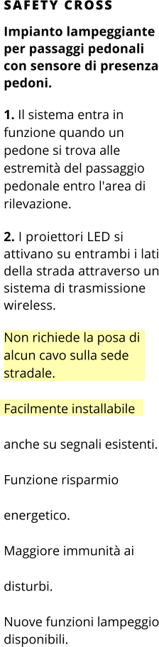 SAFETY CROSS Impianto lampeggiante per passaggi pedonali con sensore di presenza pedoni.  1. Il sistema entra in funzione quando un pedone si trova alle estremità del passaggio pedonale entro l'area di rilevazione.  2. I proiettori LED si attivano su entrambi i lati della strada attraverso un sistema di trasmissione wireless.  Non richiede la posa di alcun cavo sulla sede stradale.  Facilmente installabile anche su segnali esistenti. Funzione risparmio energetico. Maggiore immunità ai disturbi. Nuove funzioni lampeggio disponibili.