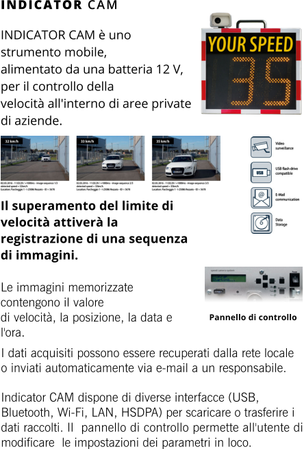 INDICATOR CAM INDICATOR CAM è uno strumento mobile,  alimentato da una batteria 12 V, per il controllo della  velocità all'interno di aree private di aziende.     Il superamento del limite di velocità attiverà la registrazione di una sequenza di immagini.  Le immagini memorizzate contengono il valore  di velocità, la posizione, la data e l'ora. Pannello di controllo I dati acquisiti possono essere recuperati dalla rete locale o inviati automaticamente via e-mail a un responsabile.  Indicator CAM dispone di diverse interfacce (USB, Bluetooth, Wi-Fi, LAN, HSDPA) per scaricare o trasferire i dati raccolti. Il pannello di controllo permette all'utente di modificare le impostazioni dei parametri in loco.