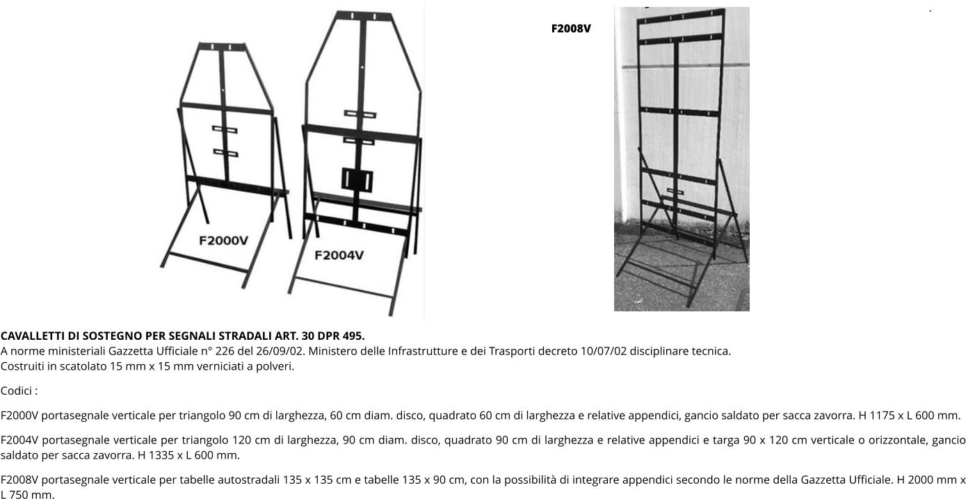 CAVALLETTI DI SOSTEGNO PER SEGNALI STRADALI ART. 30 DPR 495. A norme ministeriali Gazzetta Ufficiale n° 226 del 26/09/02. Ministero delle Infrastrutture e dei Trasporti decreto 10/07/02 disciplinare tecnica. Costruiti in scatolato 15 mm x 15 mm verniciati a polveri.  Codici :  F2000V portasegnale verticale per triangolo 90 cm di larghezza, 60 cm diam. disco, quadrato 60 cm di larghezza e relative appendici, gancio saldato per sacca zavorra. H 1175 x L 600 mm.  F2004V portasegnale verticale per triangolo 120 cm di larghezza, 90 cm diam. disco, quadrato 90 cm di larghezza e relative appendici e targa 90 x 120 cm verticale o orizzontale, gancio saldato per sacca zavorra. H 1335 x L 600 mm.  F2008V portasegnale verticale per tabelle autostradali 135 x 135 cm e tabelle 135 x 90 cm, con la possibilità di integrare appendici secondo le norme della Gazzetta Ufficiale. H 2000 mm x L 750 mm. F2008V