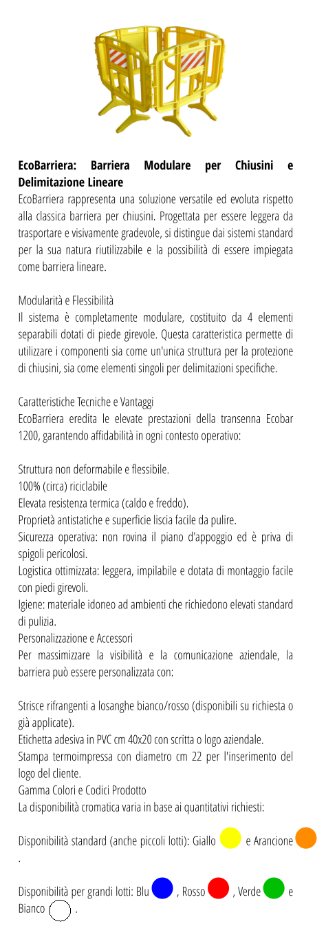 EcoBarriera: Barriera Modulare per Chiusini e Delimitazione Lineare EcoBarriera rappresenta una soluzione versatile ed evoluta rispetto alla classica barriera per chiusini. Progettata per essere leggera da trasportare e visivamente gradevole, si distingue dai sistemi standard per la sua natura riutilizzabile e la possibilità di essere impiegata come barriera lineare.  Modularità e Flessibilità Il sistema è completamente modulare, costituito da 4 elementi separabili dotati di piede girevole. Questa caratteristica permette di utilizzare i componenti sia come un'unica struttura per la protezione di chiusini, sia come elementi singoli per delimitazioni specifiche.  Caratteristiche Tecniche e Vantaggi EcoBarriera eredita le elevate prestazioni della transenna Ecobar 1200, garantendo affidabilità in ogni contesto operativo:  Struttura non deformabile e flessibile. 100% (circa) riciclabile Elevata resistenza termica (caldo e freddo). Proprietà antistatiche e superficie liscia facile da pulire. Sicurezza operativa: non rovina il piano d'appoggio ed è priva di spigoli pericolosi. Logistica ottimizzata: leggera, impilabile e dotata di montaggio facile con piedi girevoli. Igiene: materiale idoneo ad ambienti che richiedono elevati standard di pulizia. Personalizzazione e Accessori Per massimizzare la visibilità e la comunicazione aziendale, la barriera può essere personalizzata con:  Strisce rifrangenti a losanghe bianco/rosso (disponibili su richiesta o già applicate). Etichetta adesiva in PVC cm 40x20 con scritta o logo aziendale. Stampa termoimpressa con diametro cm 22 per l'inserimento del logo del cliente. Gamma Colori e Codici Prodotto La disponibilità cromatica varia in base ai quantitativi richiesti:  Disponibilità standard (anche piccoli lotti): Giallo          e Arancione            .  Disponibilità per grandi lotti: Blu          , Rosso          , Verde          e Bianco             .