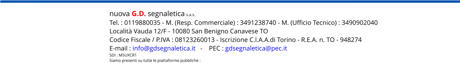 nuova G.D. segnaletica s.a.s. Tel. : 0119880035 - M. (Resp. Commerciale) : 3491238740 - M. (Ufficio Tecnico) : 3490902040 Località Vauda 12/F - 10080 San Benigno Canavese TO Codice Fiscale / P.IVA : 08123260013 - Iscrizione C.I.A.A.di Torino - R.E.A. n. TO - 948274 E-mail : info@gdsegnaletica.it   -    PEC : gdsegnaletica@pec.it SDI : M5UXCR1 Siamo presenti su tutte le piattaforme pubbliche :