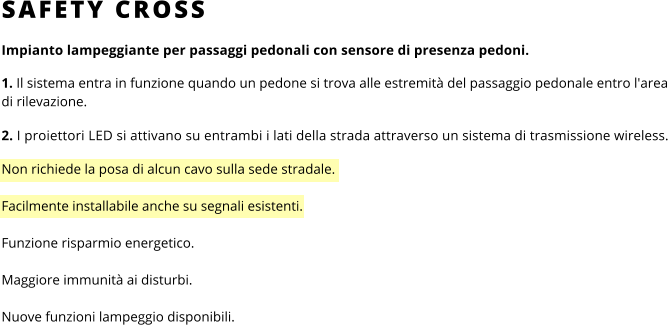 SAFETY CROSS Impianto lampeggiante per passaggi pedonali con sensore di presenza pedoni.  1. Il sistema entra in funzione quando un pedone si trova alle estremità del passaggio pedonale entro l'area di rilevazione.  2. I proiettori LED si attivano su entrambi i lati della strada attraverso un sistema di trasmissione wireless.  Non richiede la posa di alcun cavo sulla sede stradale.  Facilmente installabile anche su segnali esistenti. Funzione risparmio energetico. Maggiore immunità ai disturbi. Nuove funzioni lampeggio disponibili.