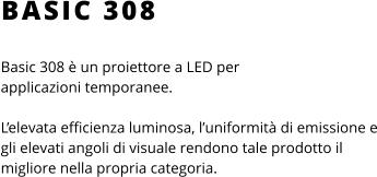 BASIC 308 Basic 308 è un proiettore a LED per applicazioni temporanee.  L’elevata efficienza luminosa, l’uniformità di emissione e gli elevati angoli di visuale rendono tale prodotto il migliore nella propria categoria.