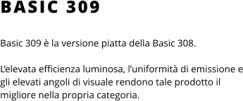 BASIC 309 Basic 309 è la versione piatta della Basic 308.   L’elevata efficienza luminosa, l’uniformità di emissione e gli elevati angoli di visuale rendono tale prodotto il migliore nella propria categoria.