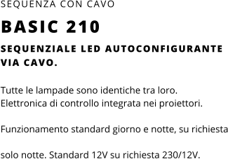 SEQUENZIALE LED AUTOCONFIGURANTE VIA CAVO.  Tutte le lampade sono identiche tra loro.  Elettronica di controllo integrata nei proiettori.  Funzionamento standard giorno e notte, su richiesta solo notte. Standard 12V su richiesta 230/12V. SEQUENZA CON CAVO BASIC 210