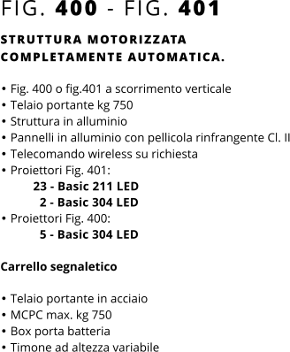 FIG. 400 - FIG. 401 STRUTTURA MOTORIZZATA COMPLETAMENTE AUTOMATICA.  •	Fig. 400 o fig.401 a scorrimento verticale •	Telaio portante kg 750 •	Struttura in alluminio •	Pannelli in alluminio con pellicola rinfrangente Cl. II •	Telecomando wireless su richiesta •	Proiettori Fig. 401:          23 - Basic 211 LED            2 - Basic 304 LED •	Proiettori Fig. 400:            5 - Basic 304 LED   Carrello segnaletico  •	Telaio portante in acciaio •	MCPC max. kg 750 •	Box porta batteria •	Timone ad altezza variabile