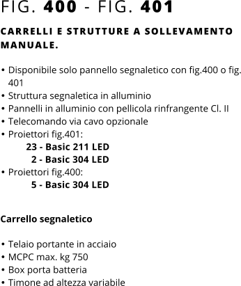 FIG. 400 - FIG. 401 CARRELLI E STRUTTURE A SOLLEVAMENTO MANUALE.  •	Disponibile solo pannello segnaletico con fig.400 o fig. 401 •	Struttura segnaletica in alluminio •	Pannelli in alluminio con pellicola rinfrangente Cl. II •	Telecomando via cavo opzionale •	Proiettori fig.401:          23 - Basic 211 LED            2 - Basic 304 LED •	Proiettori fig.400:            5 - Basic 304 LED Carrello segnaletico  •	Telaio portante in acciaio •	MCPC max. kg 750 •	Box porta batteria •	Timone ad altezza variabile
